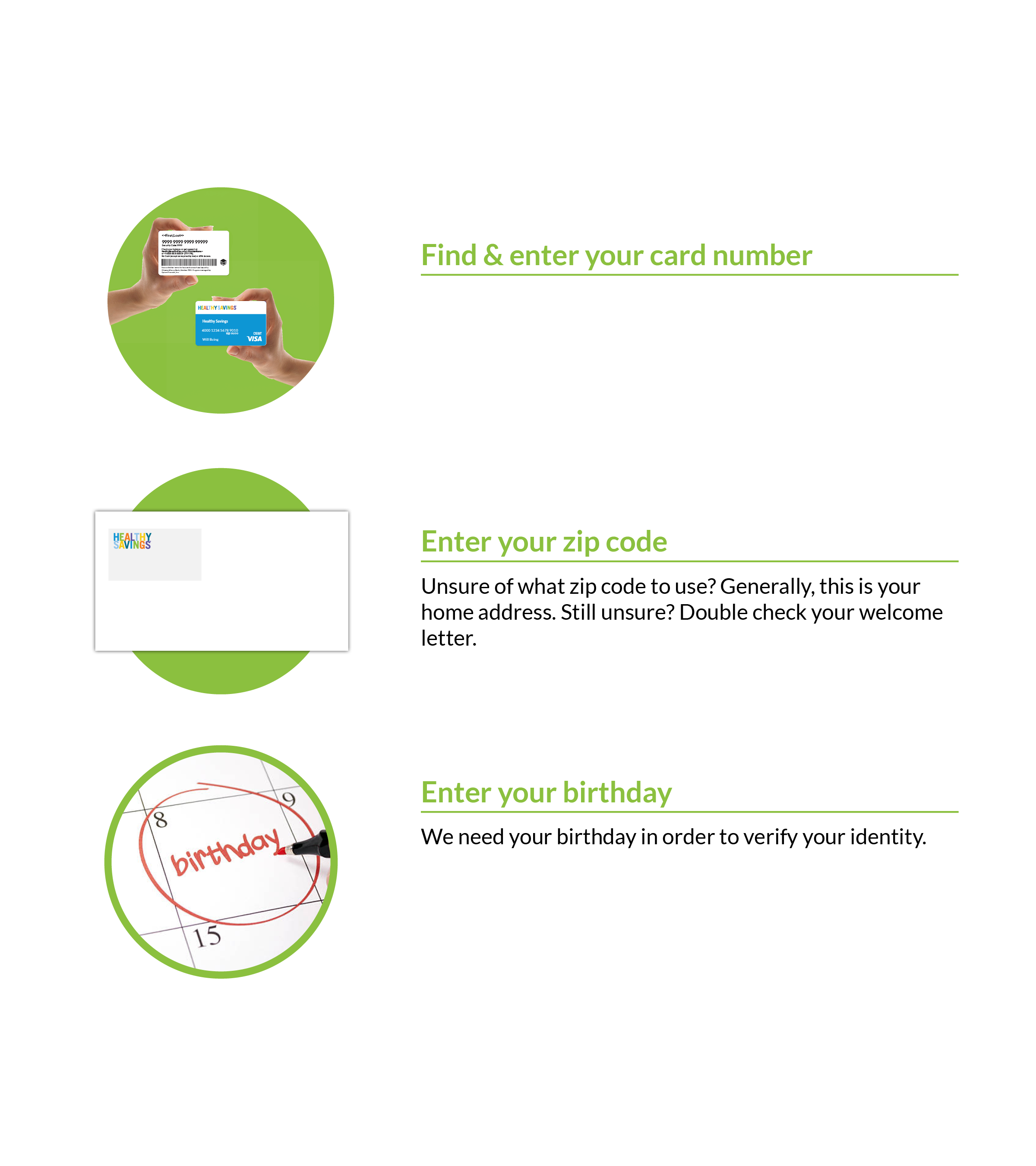 Find and enter your card number. Located on the back of your Healthy Savings card, enter this 17-digit number to register your account and start saving today! Enter you zip code. Unsure of what zip code to use? Generally, this is your home address. Still unsure? Double check your welcome letter. Enter your birthday. We need your birthday in order to verify your identity.