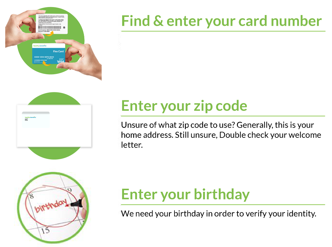 Find and enter your card number. Located on the back of your Healthy Savings card, enter this 17-digit number to register your account and start saving today! Enter you zip code. Unsure of what zip code to use? Generally, this is your home address. Still unsure? Double check your welcome letter. Enter your birthday. We need your birthday in order to verify your identity.